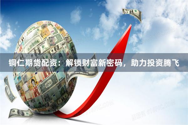 铜仁期货配资：解锁财富新密码，助力投资腾飞