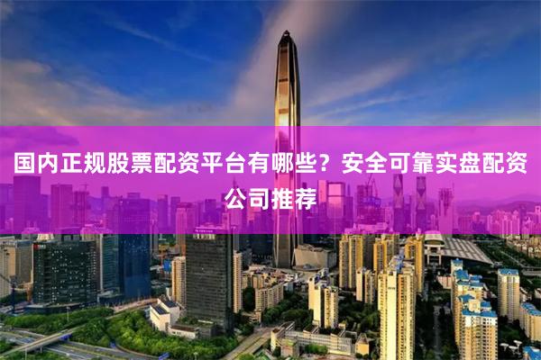 国内正规股票配资平台有哪些？安全可靠实盘配资公司推荐