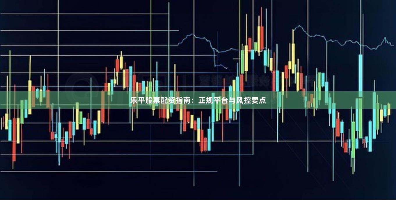 乐平股票配资指南：正规平台与风控要点